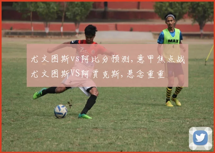 尤文图斯vs阿比分预测,意甲焦点战尤文图斯VS阿贾克斯,悬念重重