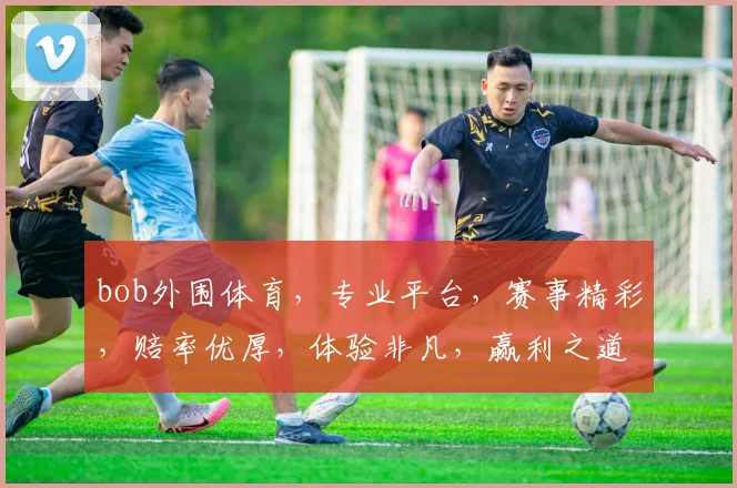 bob外围体育，专业平台，赛事精彩，赔率优厚，体验非凡，赢利之道，两重惊喜，不容错过