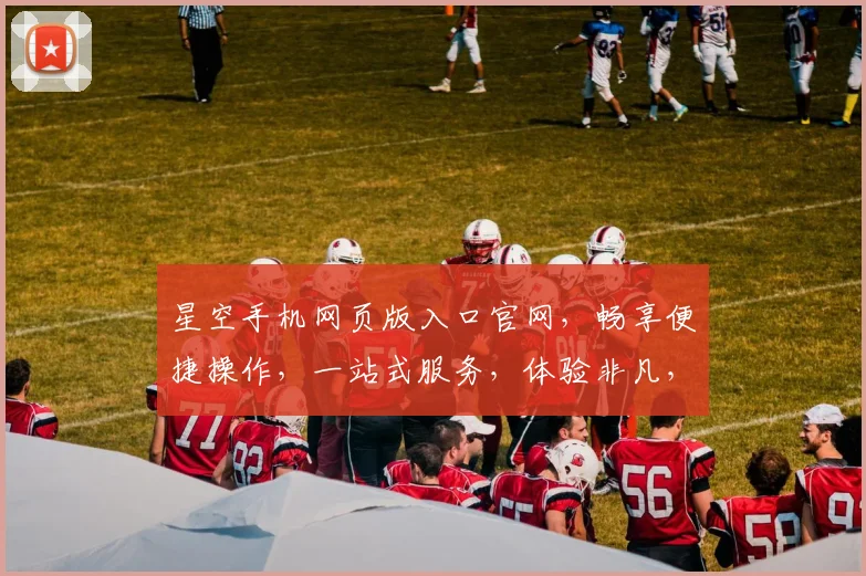 星空手机网页版入口官网，畅享便捷操作，一站式服务，体验非凡，速来探索