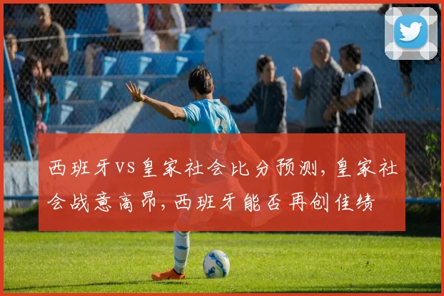 西班牙vs皇家社会比分预测,皇家社会战意高昂,西班牙能否再创佳绩