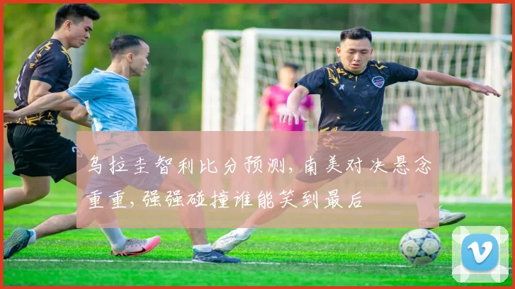 乌拉圭智利比分预测,南美对决悬念重重,强强碰撞谁能笑到最后