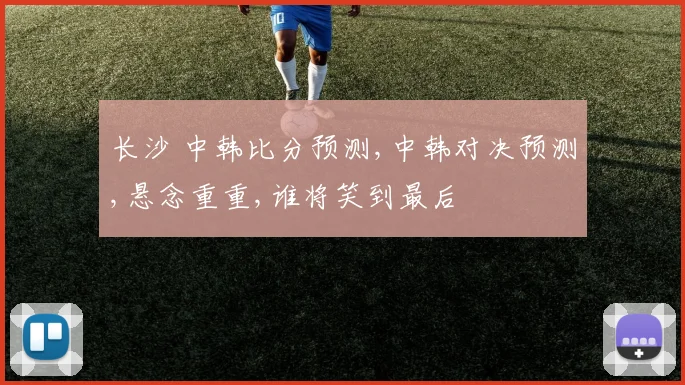 长沙 中韩比分预测,中韩对决预测,悬念重重,谁将笑到最后