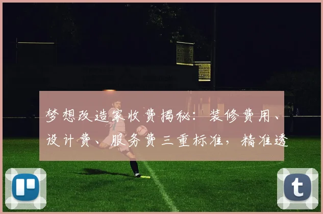 梦想改造家收费揭秘：装修费用、设计费、服务费三重标准，精准透明