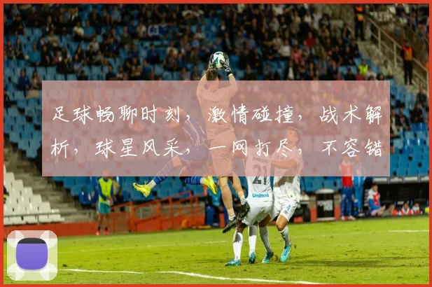 足球畅聊时刻，激情碰撞，战术解析，球星风采，一网打尽，不容错过