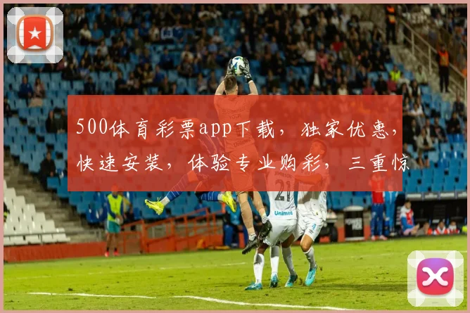 500体育彩票app下载，独家优惠，快速安装，体验专业购彩，三重惊喜，不容错过