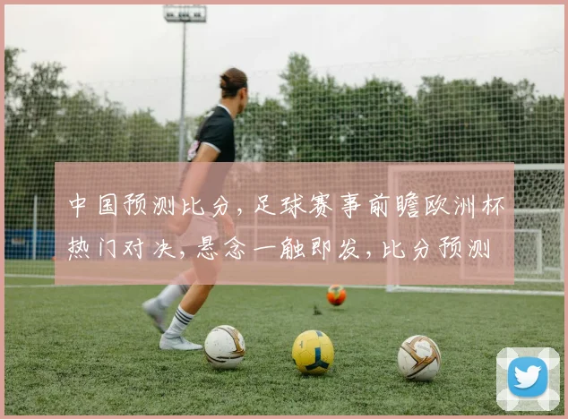 中国预测比分,足球赛事前瞻欧洲杯热门对决,悬念一触即发,比分预测谁将领先
