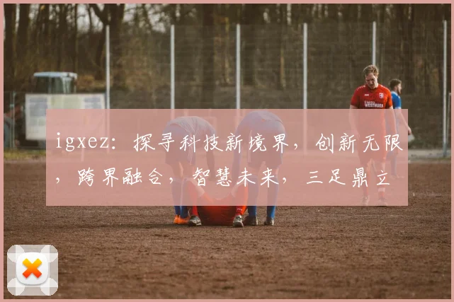 igxez：探寻科技新境界，创新无限，跨界融合，智慧未来，三足鼎立